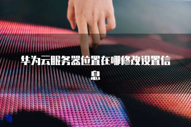 华为云服务器位置在哪修改设置信息