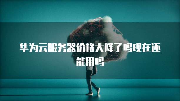 华为云服务器价格大降了吗现在还能用吗