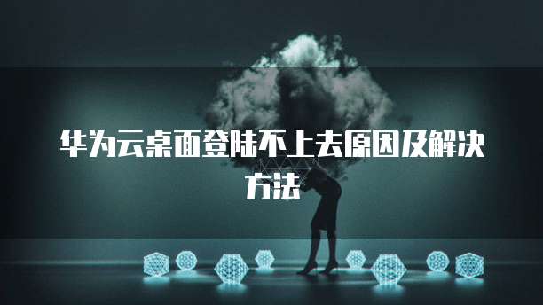 华为云桌面登陆不上去原因及解决方法