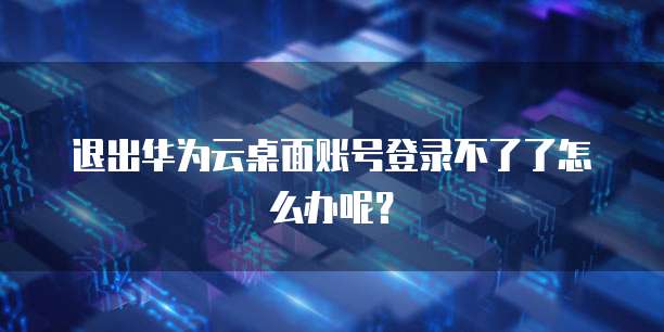 退出华为云桌面账号登录不了了怎么办呢?