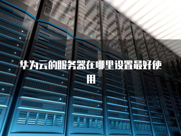 华为云的服务器在哪里设置最好使用