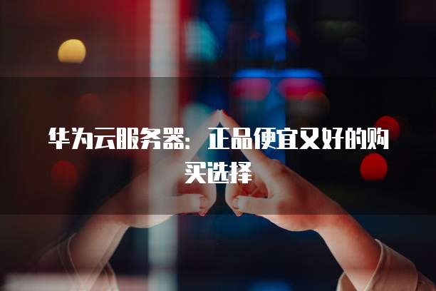 华为云服务器:正品便宜又好的购买选择