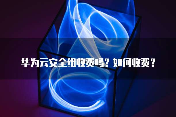 华为云安全组收费吗?如何收费?