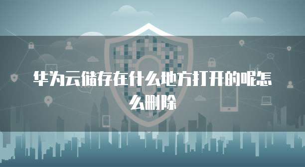 华为云储存在什么地方打开的呢怎么删除