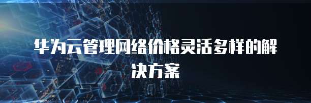 华为云管理网络价格灵活多样的解决方案