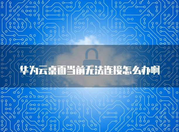 华为云桌面当前无法连接怎么办啊