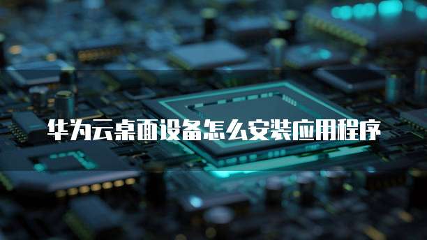 华为云桌面设备怎么安装应用程序