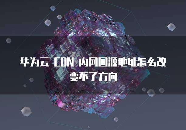 华为云 CDN 内网回源地址怎么改变不了方向