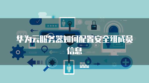 华为云服务器如何配置安全组成员信息