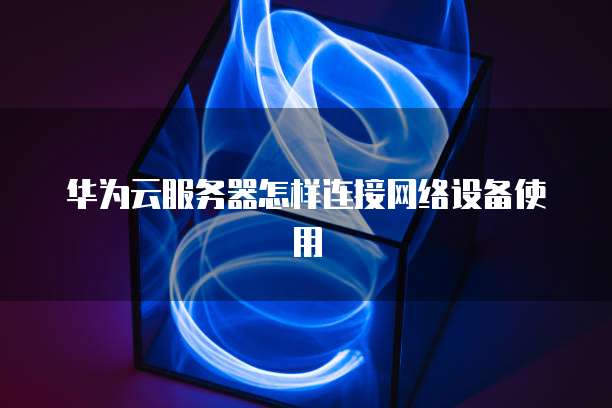 华为云服务器怎样连接网络设备使用