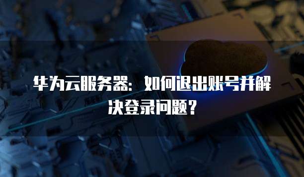 华为云服务器:如何退出账号并解决登录问题?