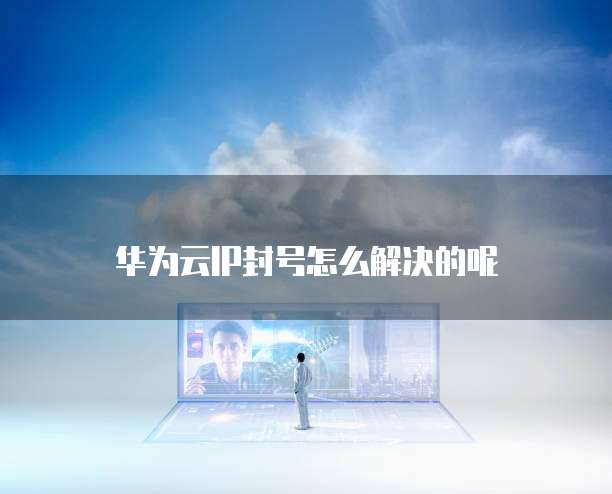 华为云IP封号怎么解决的呢