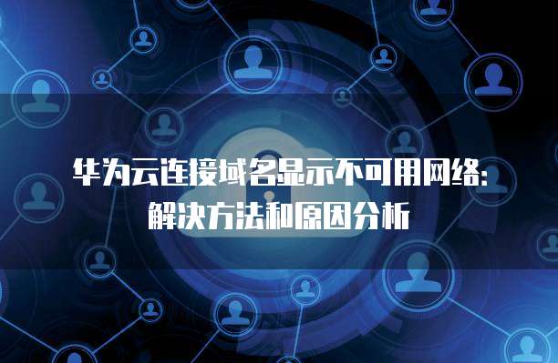 华为云连接域名显示不可用网络：解决方法和原因分析
