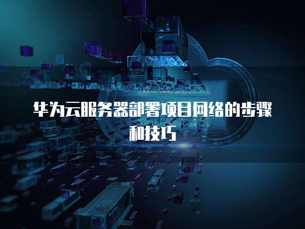 华为云服务器部署项目网络的步骤和技巧