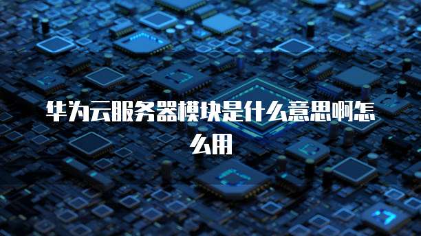 华为云服务器模块是什么意思啊怎么用