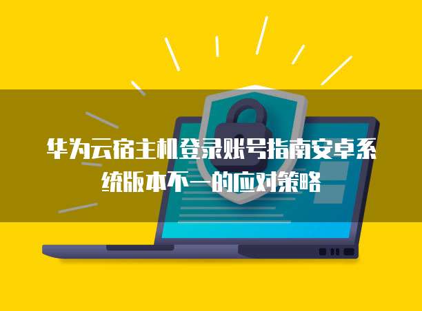 华为云宿主机登录账号指南安卓系统版本不一的应对策略