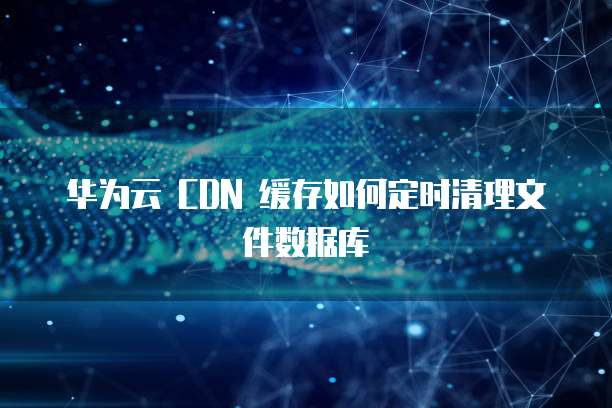 华为云 CDN 缓存如何定时清理文件数据库