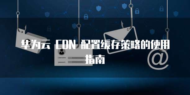 华为云 CDN 配置缓存策略的使用指南