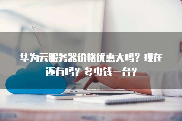 华为云服务器价格优惠大吗？现在还有吗？多少钱一台？