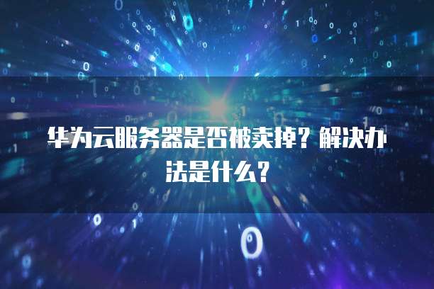 华为云服务器是否被卖掉?解决办法是什么?