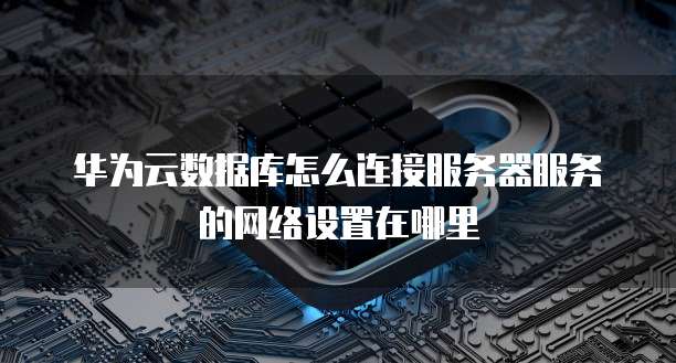 华为云数据库怎么连接服务器服务的网络设置在哪里
