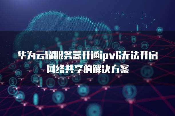华为云耀服务器开通ipv6无法开启网络共享的解决方案