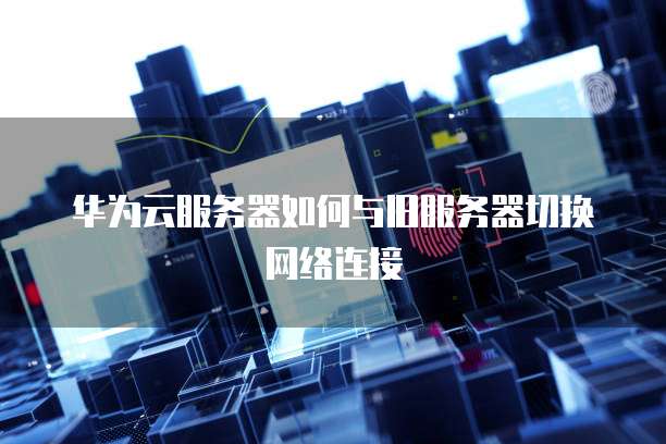 华为云服务器如何与旧服务器切换网络连接