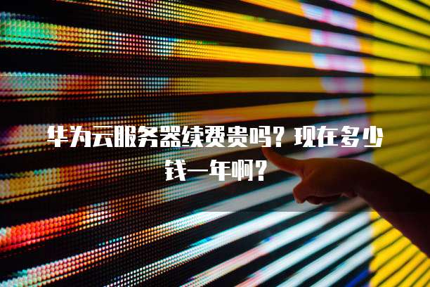 华为云服务器续费贵吗?现在多少钱一年啊?