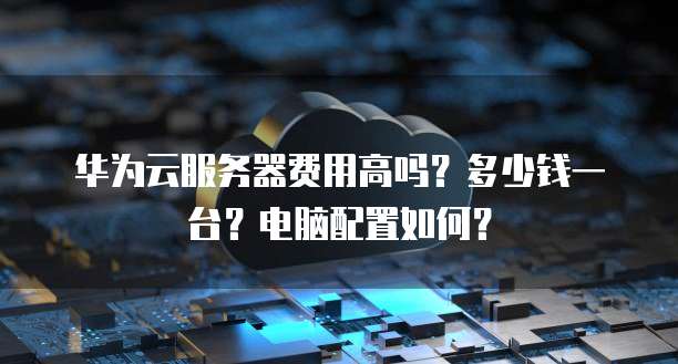 华为云服务器费用高吗?多少钱一台?电脑配置如何?