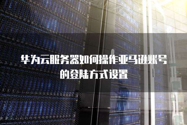 华为云服务器如何操作亚马逊账号的登陆方式设置