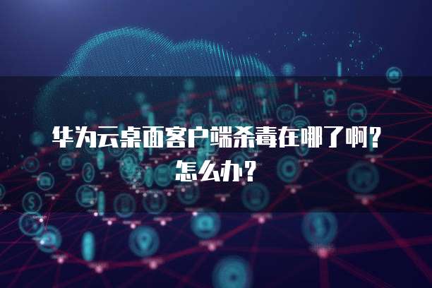 华为云桌面客户端杀毒在哪了啊?怎么办?