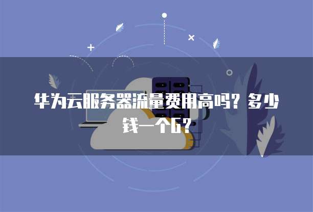 华为云服务器流量费用高吗?多少钱一个G?
