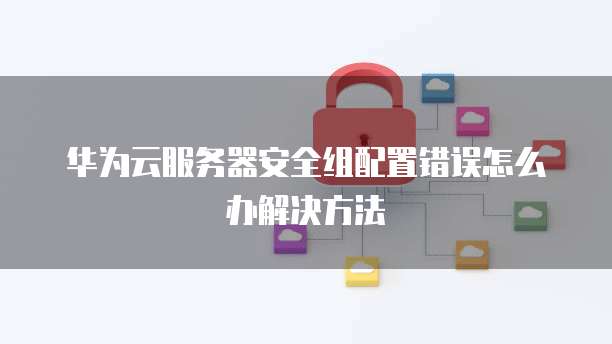 华为云服务器安全组配置错误怎么办解决方法
