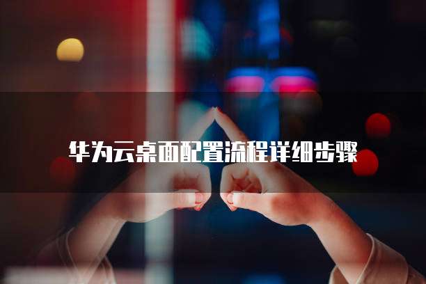 华为云桌面配置流程详细步骤