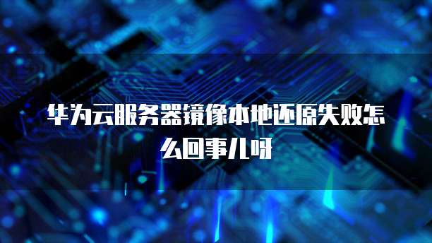 华为云服务器镜像本地还原失败怎么回事儿呀