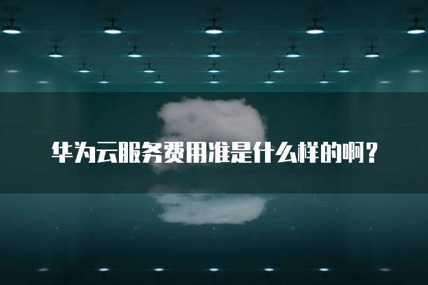 华为云服务费用准是什么样的啊?