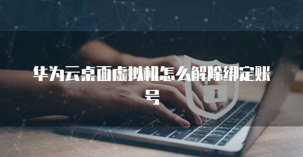华为云桌面虚拟机怎么解除绑定账号