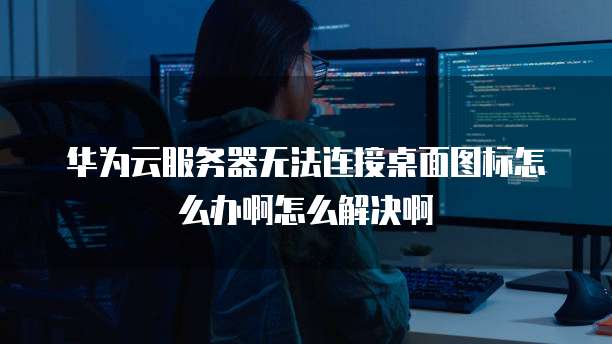 华为云服务器无法连接桌面图标怎么办啊怎么解决啊