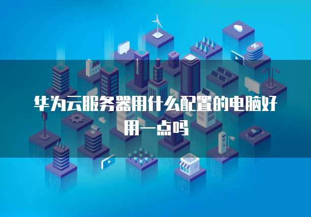 华为云服务器用什么配置的电脑好用一点吗