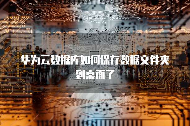 华为云数据库如何保存数据文件夹到桌面了
