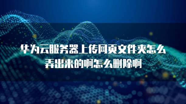 华为云服务器上传网页文件夹怎么弄出来的啊怎么删除啊