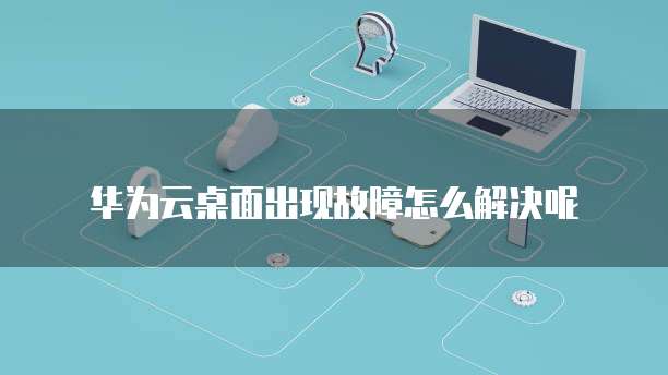 华为云桌面出现故障怎么解决呢