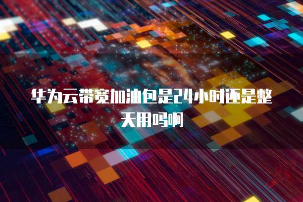 华为云带宽加油包是24小时还是整天用吗啊