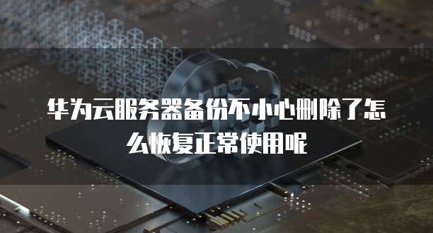 华为云服务器备份不小心删除了怎么恢复正常使用呢