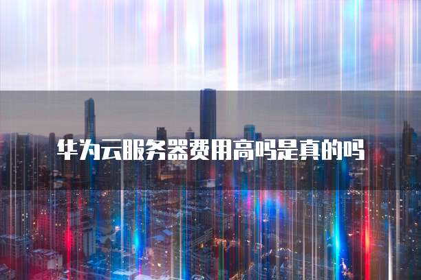 华为云服务器费用高吗是真的吗