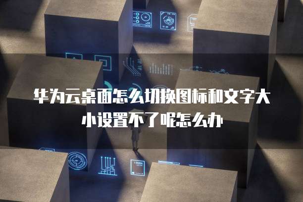 华为云桌面怎么切换图标和文字大小设置不了呢怎么办