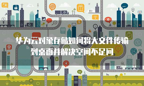 华为云对象存储如何将大文件传输到桌面并解决空间不足问