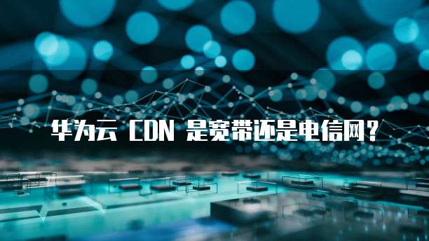 华为云 CDN 是宽带还是电信网？
