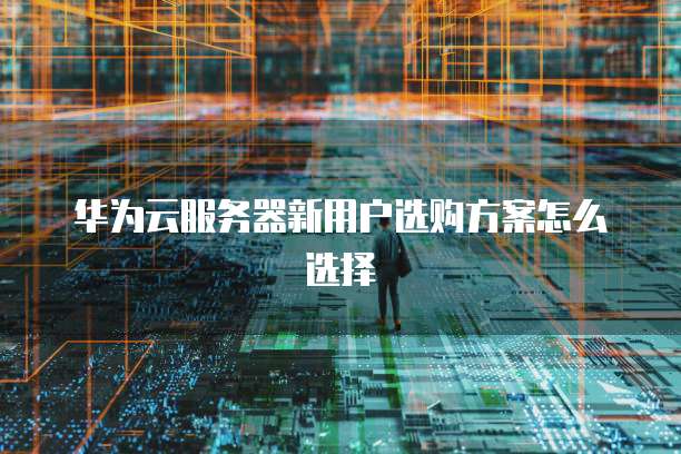华为云服务器新用户选购方案怎么选择