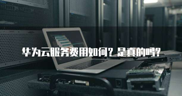 华为云服务费用如何?是真的吗?